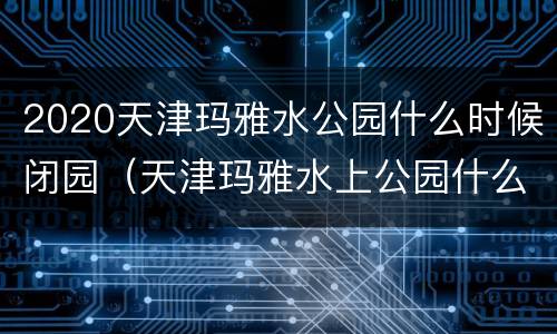 2020天津玛雅水公园什么时候闭园（天津玛雅水上公园什么时候开业的）