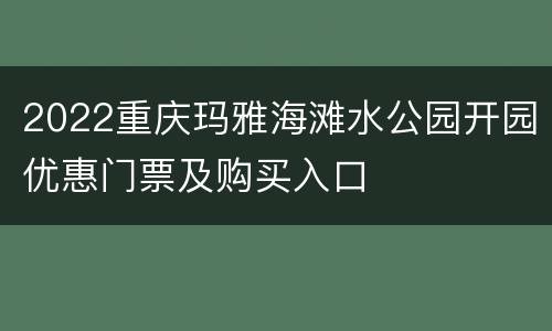 2022重庆玛雅海滩水公园开园优惠门票及购买入口