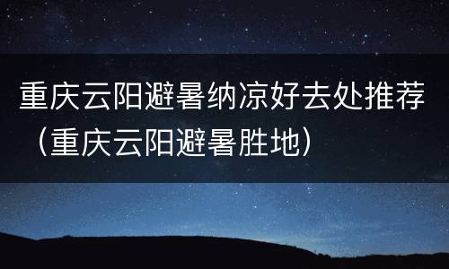 重庆云阳避暑纳凉好去处推荐（重庆云阳避暑胜地）