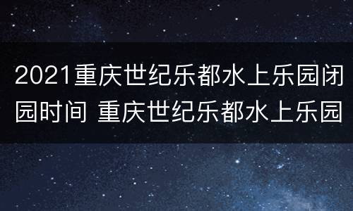 2021重庆世纪乐都水上乐园闭园时间 重庆世纪乐都水上乐园门票