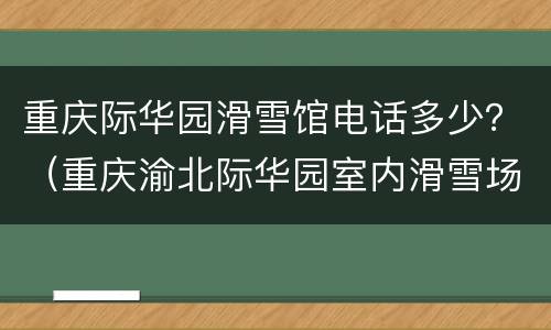 重庆际华园滑雪馆电话多少？（重庆渝北际华园室内滑雪场）