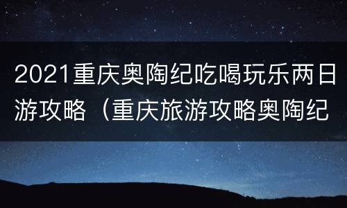 2021重庆奥陶纪吃喝玩乐两日游攻略（重庆旅游攻略奥陶纪）