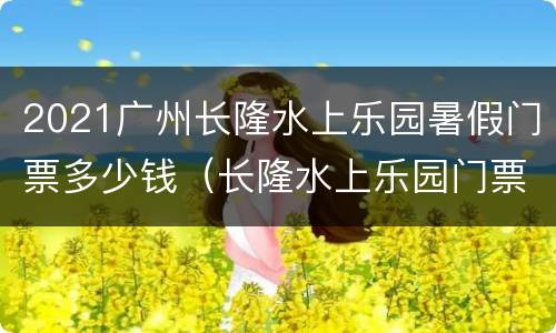 2021广州长隆水上乐园暑假门票多少钱（长隆水上乐园门票价多少钱2020）