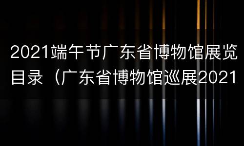 2021端午节广东省博物馆展览目录（广东省博物馆巡展2021）