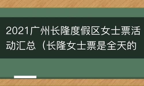 2021广州长隆度假区女士票活动汇总（长隆女士票是全天的吗）