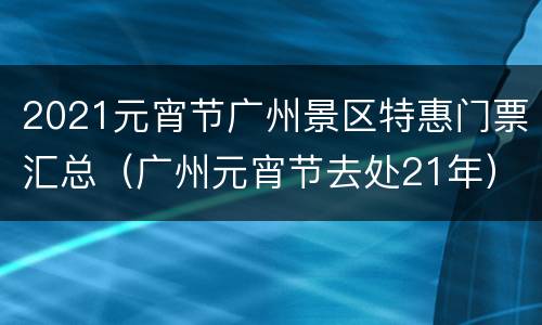 2021元宵节广州景区特惠门票汇总（广州元宵节去处21年）