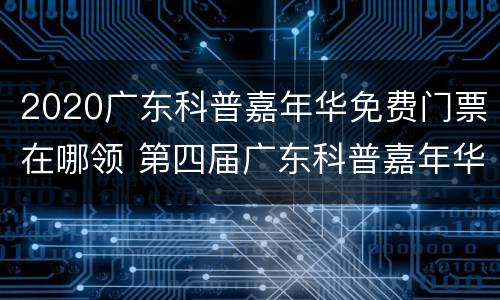 2020广东科普嘉年华免费门票在哪领 第四届广东科普嘉年华正式拉开帷幕