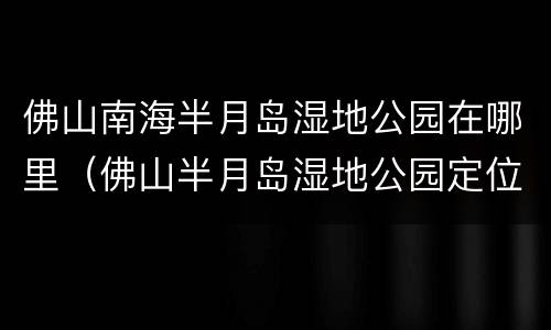 佛山南海半月岛湿地公园在哪里（佛山半月岛湿地公园定位导航）