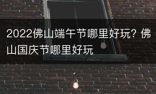 2022佛山端午节哪里好玩? 佛山国庆节哪里好玩