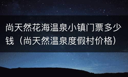 尚天然花海温泉小镇门票多少钱（尚天然温泉度假村价格）