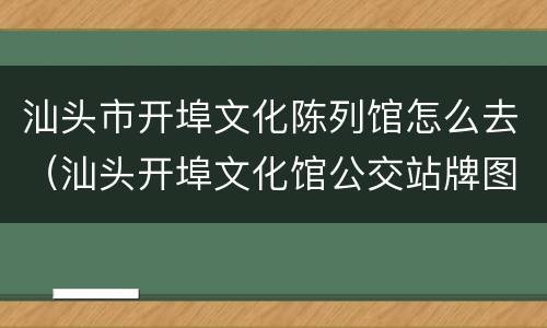 汕头市开埠文化陈列馆怎么去（汕头开埠文化馆公交站牌图片）