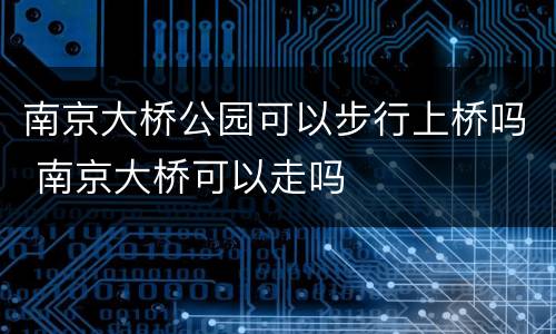 南京大桥公园可以步行上桥吗 南京大桥可以走吗