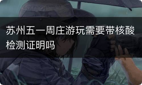 苏州五一周庄游玩需要带核酸检测证明吗