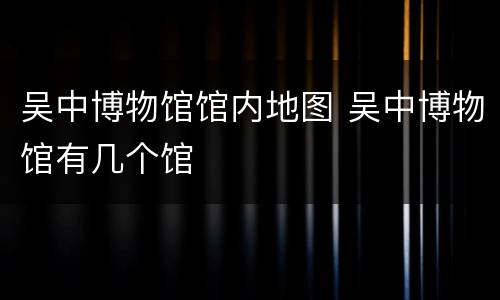 吴中博物馆馆内地图 吴中博物馆有几个馆
