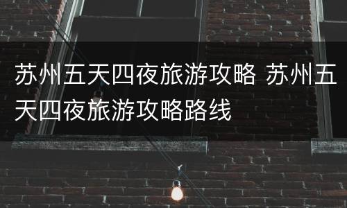 苏州五天四夜旅游攻略 苏州五天四夜旅游攻略路线