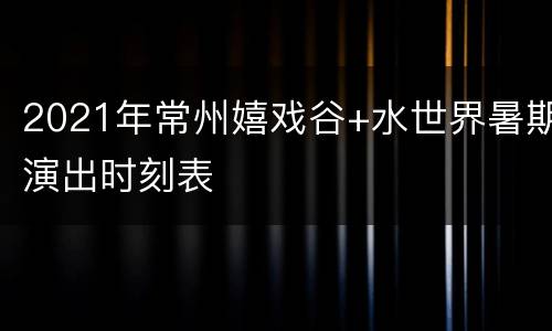 2021年常州嬉戏谷+水世界暑期演出时刻表