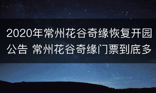 2020年常州花谷奇缘恢复开园公告 常州花谷奇缘门票到底多少