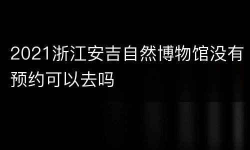 2021浙江安吉自然博物馆没有预约可以去吗