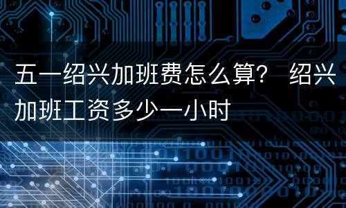 五一绍兴加班费怎么算？ 绍兴加班工资多少一小时