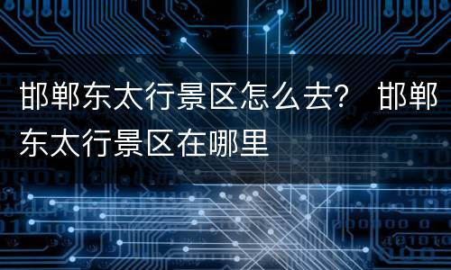邯郸东太行景区怎么去？ 邯郸东太行景区在哪里