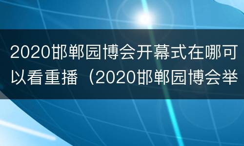 2020邯郸园博会开幕式在哪可以看重播（2020邯郸园博会举行时间）