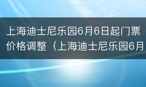 上海迪士尼乐园6月6日起门票价格调整（上海迪士尼乐园6月6日起门票价格调整方案）