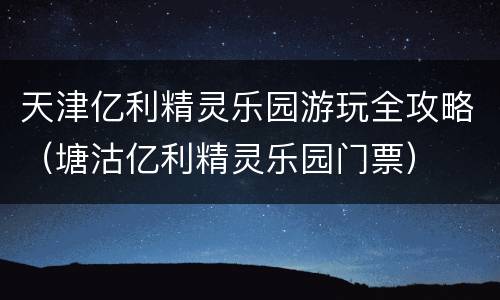 天津亿利精灵乐园游玩全攻略（塘沽亿利精灵乐园门票）