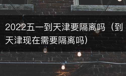 2022五一到天津要隔离吗（到天津现在需要隔离吗）