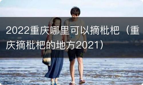 2022重庆哪里可以摘枇杷（重庆摘枇杷的地方2021）