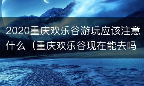 2020重庆欢乐谷游玩应该注意什么（重庆欢乐谷现在能去吗）