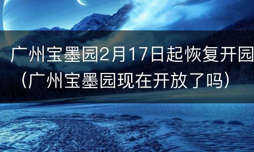 广州宝墨园2月17日起恢复开园（广州宝墨园现在开放了吗）