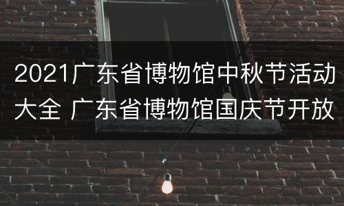 2021广东省博物馆中秋节活动大全 广东省博物馆国庆节开放吗?