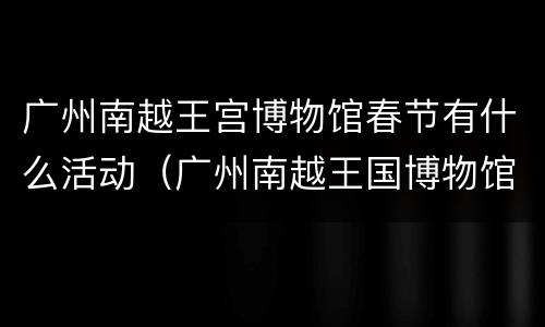 广州南越王宫博物馆春节有什么活动（广州南越王国博物馆需要门票吗）