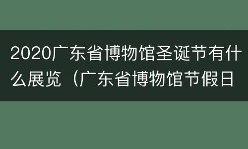 2020广东省博物馆圣诞节有什么展览（广东省博物馆节假日开放吗）