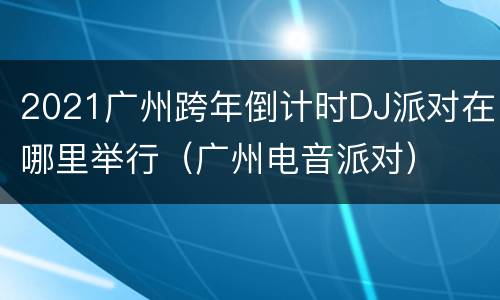 2021广州跨年倒计时DJ派对在哪里举行（广州电音派对）