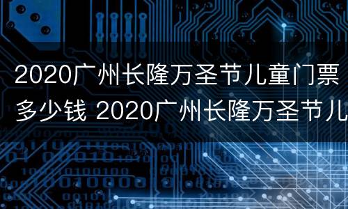 2020广州长隆万圣节儿童门票多少钱 2020广州长隆万圣节儿童门票多少钱一张