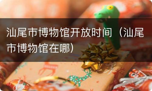 汕尾市博物馆开放时间（汕尾市博物馆在哪）