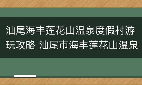 汕尾海丰莲花山温泉度假村游玩攻略 汕尾市海丰莲花山温泉度假村