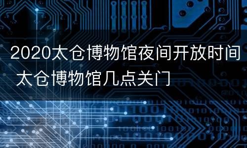 2020太仓博物馆夜间开放时间 太仓博物馆几点关门