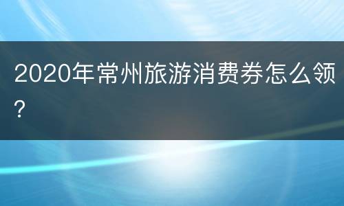 2020年常州旅游消费券怎么领？