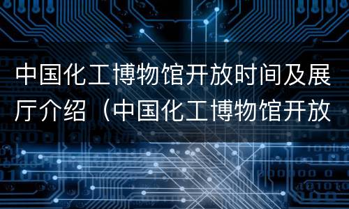 中国化工博物馆开放时间及展厅介绍（中国化工博物馆开放时间及展厅介绍英文）