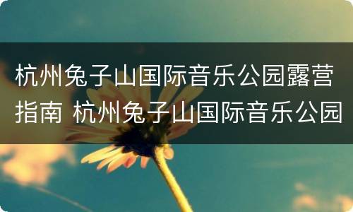 杭州兔子山国际音乐公园露营指南 杭州兔子山国际音乐公园地址