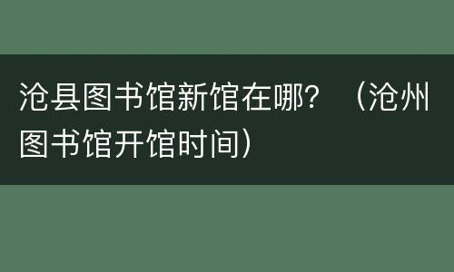 沧县图书馆新馆在哪？（沧州图书馆开馆时间）
