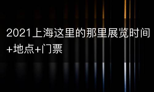 2021上海这里的那里展览时间+地点+门票