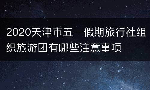 2020天津市五一假期旅行社组织旅游团有哪些注意事项