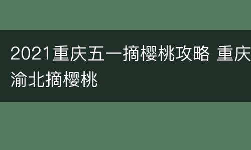 2021重庆五一摘樱桃攻略 重庆渝北摘樱桃
