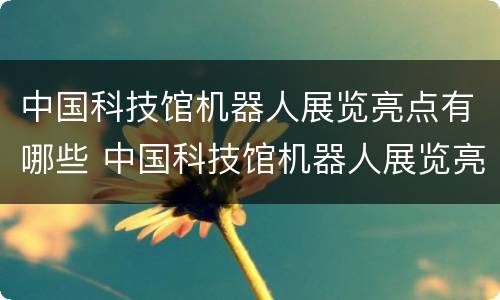 中国科技馆机器人展览亮点有哪些 中国科技馆机器人展览亮点有哪些项目
