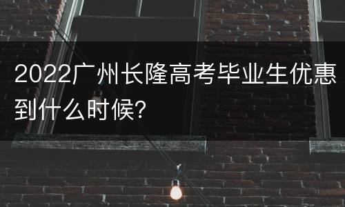2022广州长隆高考毕业生优惠到什么时候？