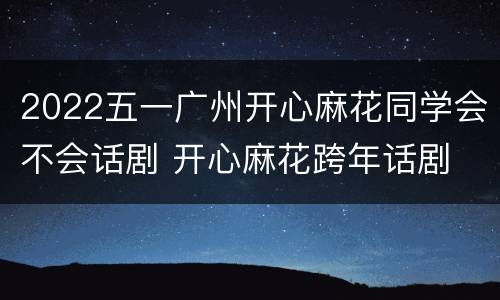2022五一广州开心麻花同学会不会话剧 开心麻花跨年话剧