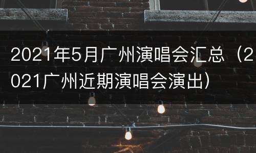 2021年5月广州演唱会汇总（2021广州近期演唱会演出）